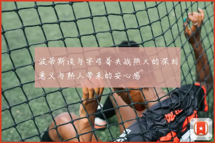 波蒂斯谈与字母哥共战热火的深刻意义与熟人带来的安心感