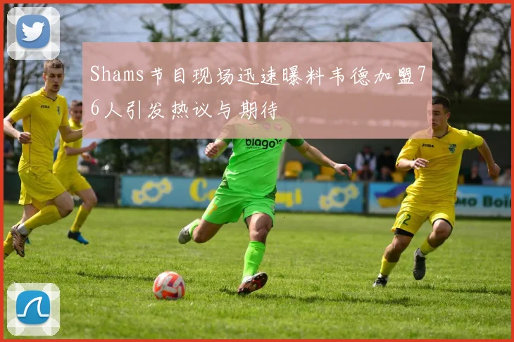Shams节目现场迅速曝料韦德加盟76人引发热议与期待