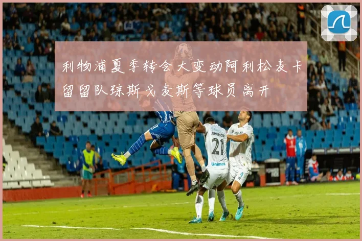 利物浦夏季转会大变动阿利松麦卡留留队琼斯戈麦斯等球员离开