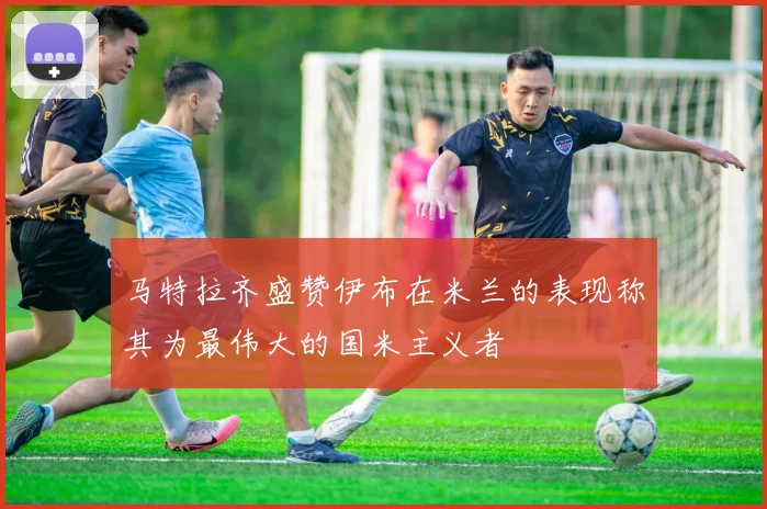 马特拉齐盛赞伊布在米兰的表现称其为最伟大的国米主义者