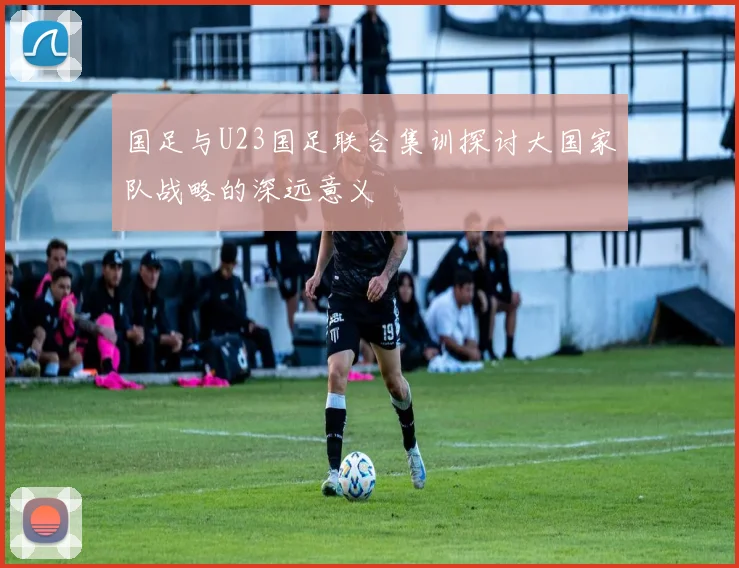 国足与U23国足联合集训探讨大国家队战略的深远意义