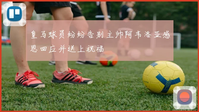 皇马球员纷纷告别主帅阿韦洛亚感恩回应并送上祝福