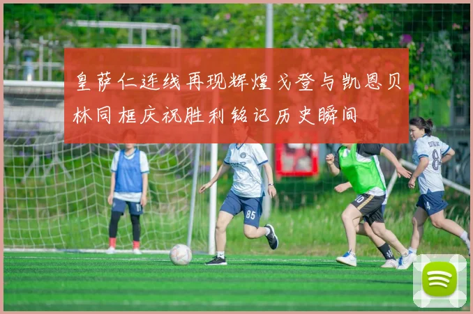 皇萨仁连线再现辉煌戈登与凯恩贝林同框庆祝胜利铭记历史瞬间