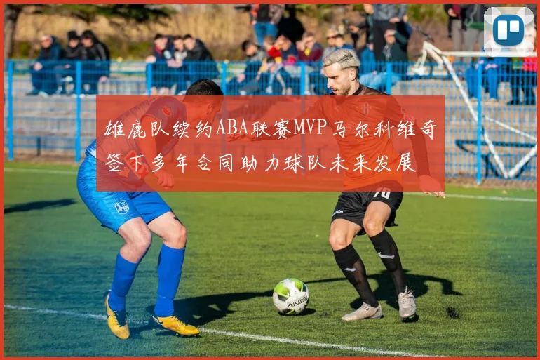 雄鹿队续约ABA联赛MVP马尔科维奇签下多年合同助力球队未来发展