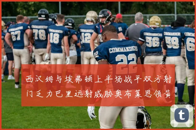西汉姆与埃弗顿上半场战平双方射门乏力巴里远射威胁奥布莱恩领黄牌