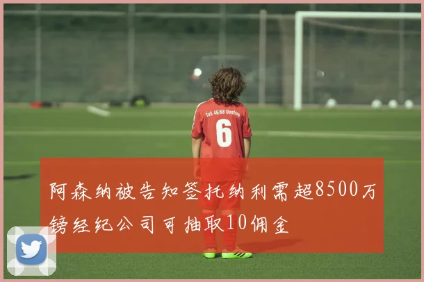 阿森纳被告知签托纳利需超8500万镑经纪公司可抽取10佣金