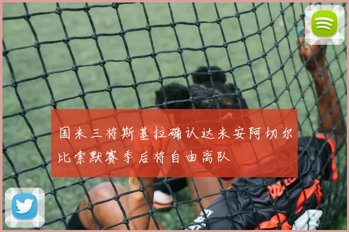 国米三将斯基拉确认达米安阿切尔比索默赛季后将自由离队