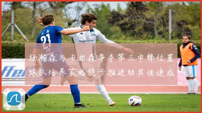 杨瀚森与卡尔森争夺第三中锋位置球队培养策略稳步推进助其快速成长