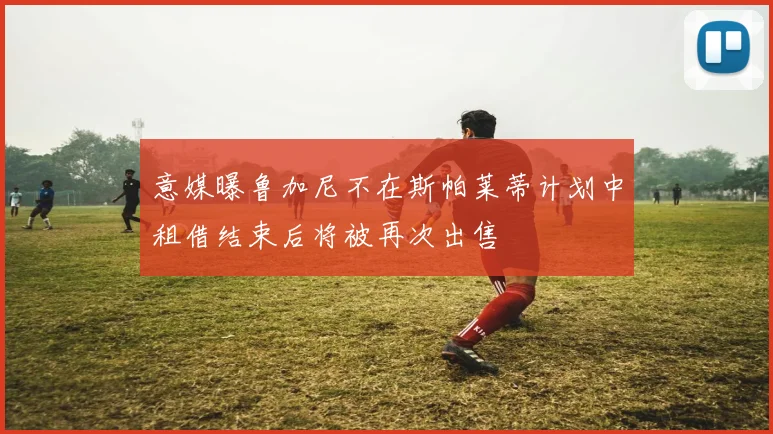 意媒曝鲁加尼不在斯帕莱蒂计划中租借结束后将被再次出售