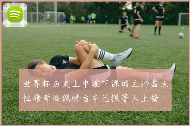 世界杯历史上中途下课的主帅盘点拉穆奇洛佩特吉车范根等人上榜