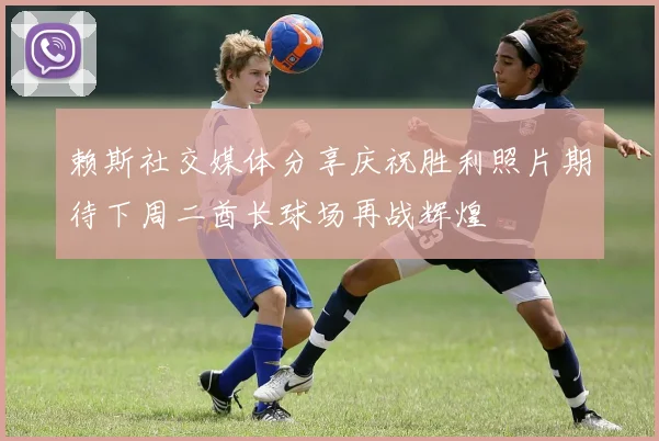 赖斯社交媒体分享庆祝胜利照片期待下周二酋长球场再战辉煌