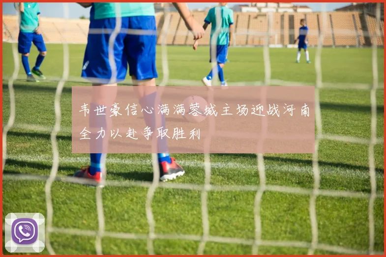 韦世豪信心满满蓉城主场迎战河南全力以赴争取胜利