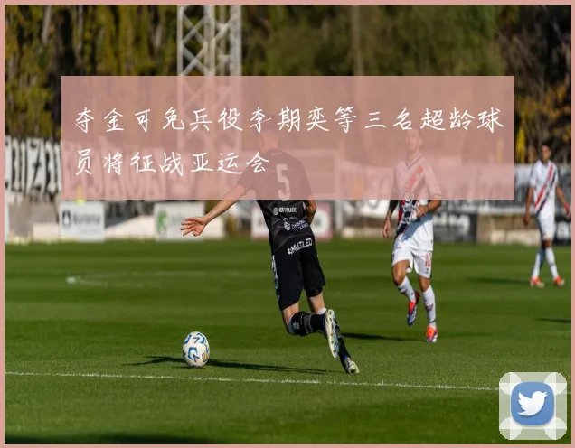 夺金可免兵役李期奕等三名超龄球员将征战亚运会