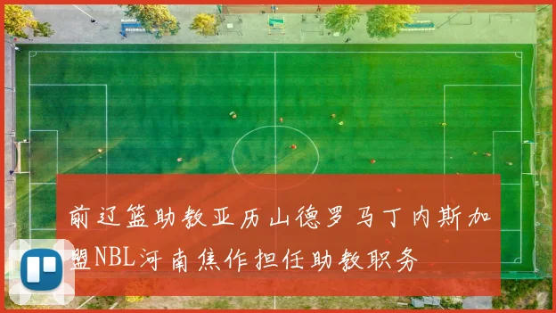 前辽篮助教亚历山德罗马丁内斯加盟NBL河南焦作担任助教职务