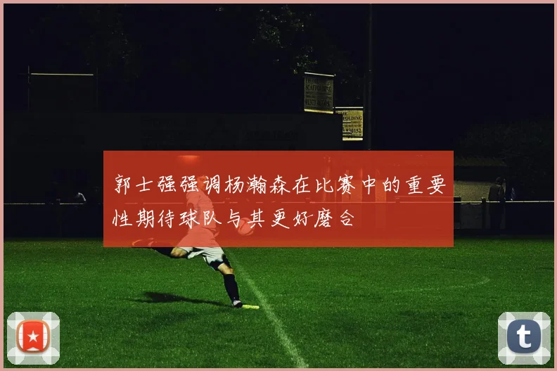 郭士强强调杨瀚森在比赛中的重要性期待球队与其更好磨合