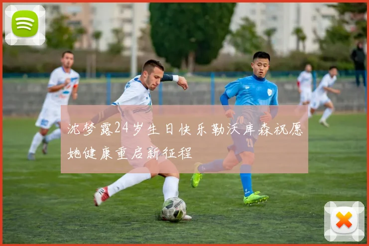 沈梦露24岁生日快乐勒沃库森祝愿她健康重启新征程