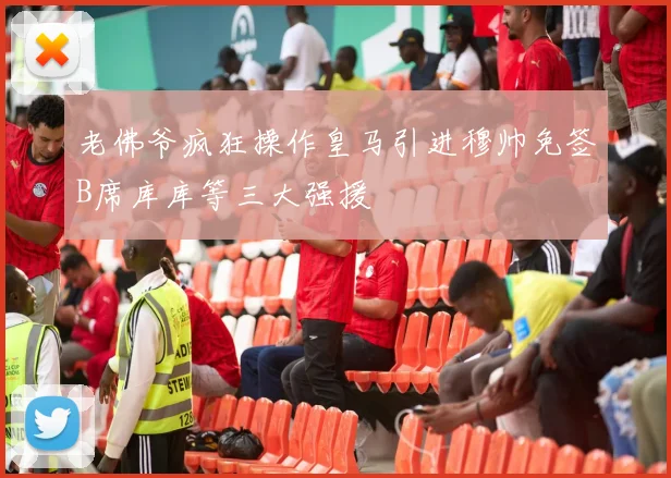 老佛爷疯狂操作皇马引进穆帅免签B席库库等三大强援