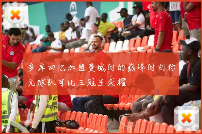 多库回忆加盟曼城时的巅峰时刻称无球队可比三冠王荣耀
