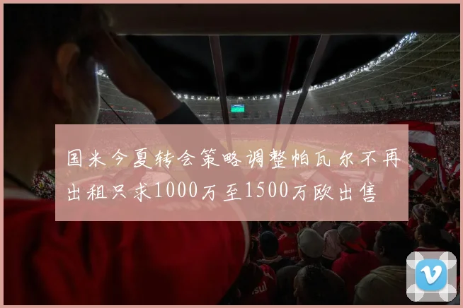 国米今夏转会策略调整帕瓦尔不再出租只求1000万至1500万欧出售