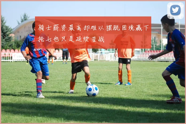 骑士薪资最高却难以摆脱困境赢下抢七也只是延续苦战