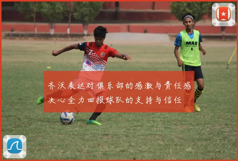 齐沃表达对俱乐部的感激与责任感决心全力回报球队的支持与信任