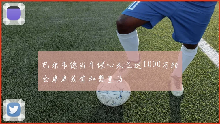 巴尔韦德当年倾心米兰达1000万转会库库或将加盟皇马
