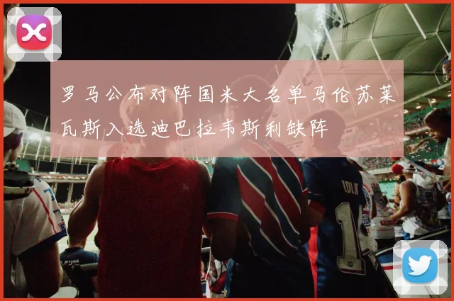 罗马公布对阵国米大名单马伦苏莱瓦斯入选迪巴拉韦斯利缺阵