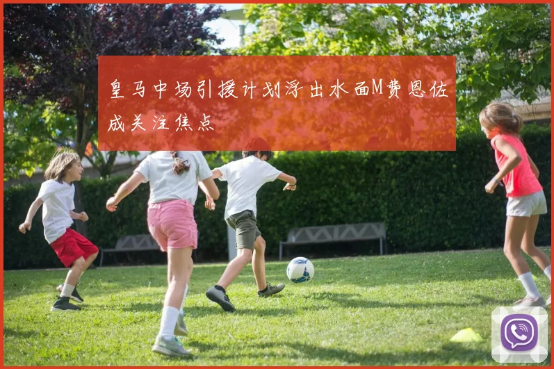 皇马中场引援计划浮出水面M费恩佐成关注焦点
