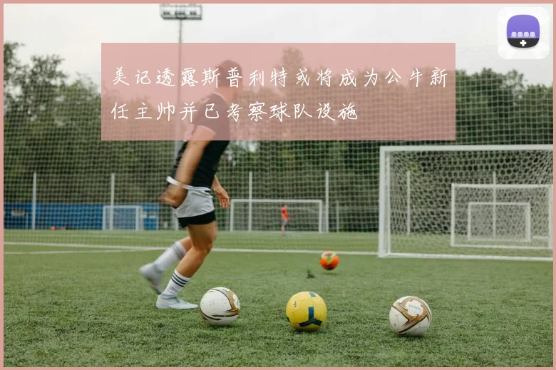 美记透露斯普利特或将成为公牛新任主帅并已考察球队设施