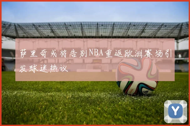 萨里奇或将告别NBA重返欧洲赛场引发球迷热议