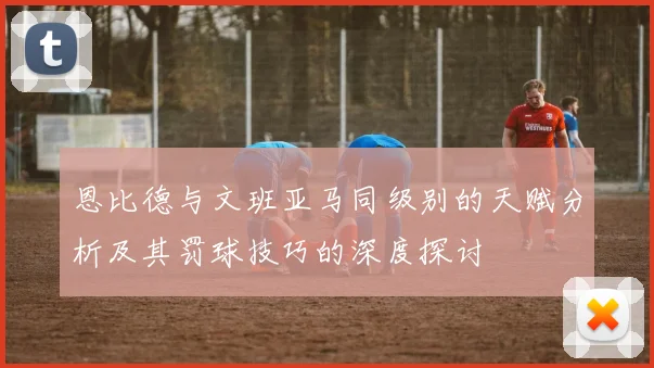 恩比德与文班亚马同级别的天赋分析及其罚球技巧的深度探讨