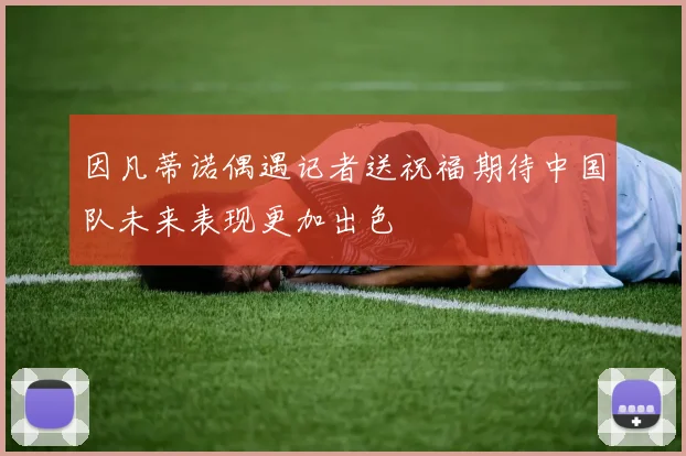 因凡蒂诺偶遇记者送祝福期待中国队未来表现更加出色